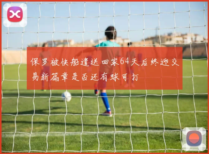 保罗被快船遣送回家64天后终迎交易新篇章是否还有球可打