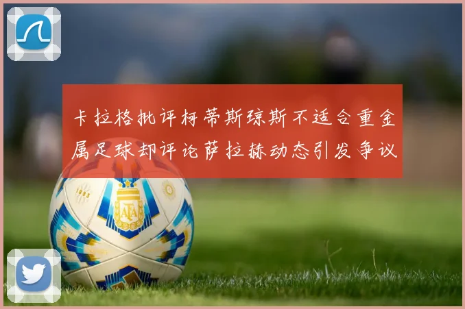 卡拉格批评柯蒂斯琼斯不适合重金属足球却评论萨拉赫动态引发争议