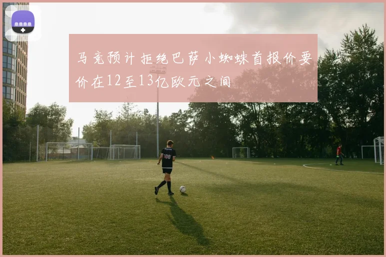 马竞预计拒绝巴萨小蜘蛛首报价要价在12至13亿欧元之间