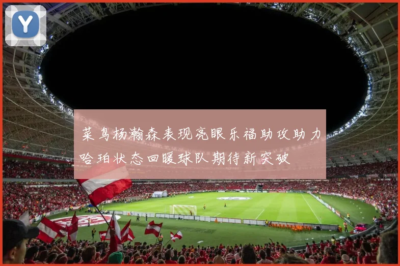 菜鸟杨瀚森表现亮眼乐福助攻助力哈珀状态回暖球队期待新突破