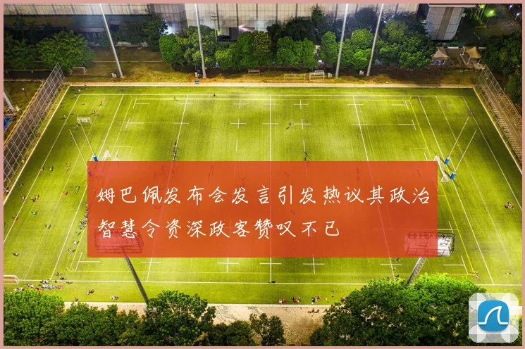 姆巴佩发布会发言引发热议其政治智慧令资深政客赞叹不已