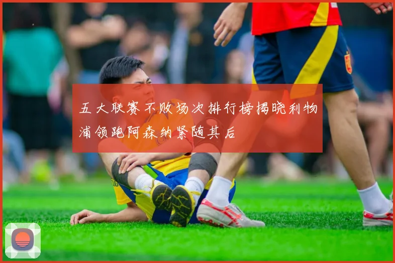 五大联赛不败场次排行榜揭晓利物浦领跑阿森纳紧随其后