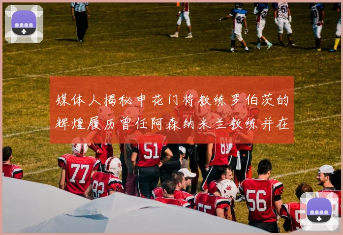 媒体人揭秘申花门将教练罗伯茨的辉煌履历曾任阿森纳米兰教练并在华夏执教