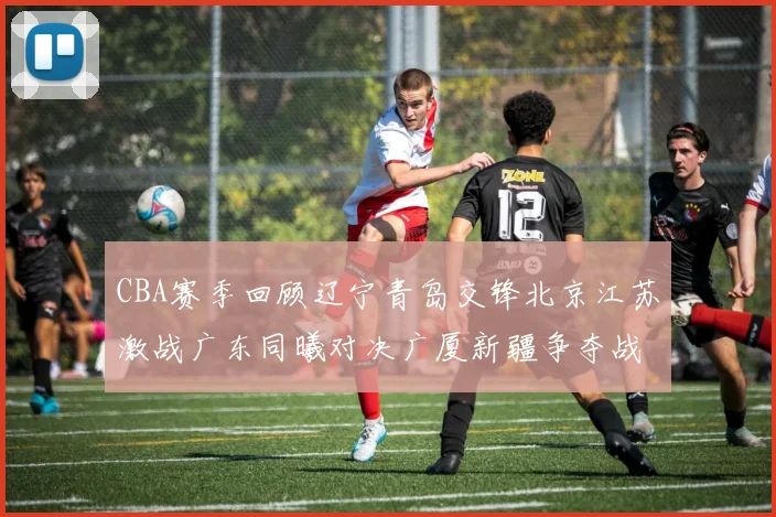 CBA赛季回顾辽宁青岛交锋北京江苏激战广东同曦对决广厦新疆争夺战精彩纷呈