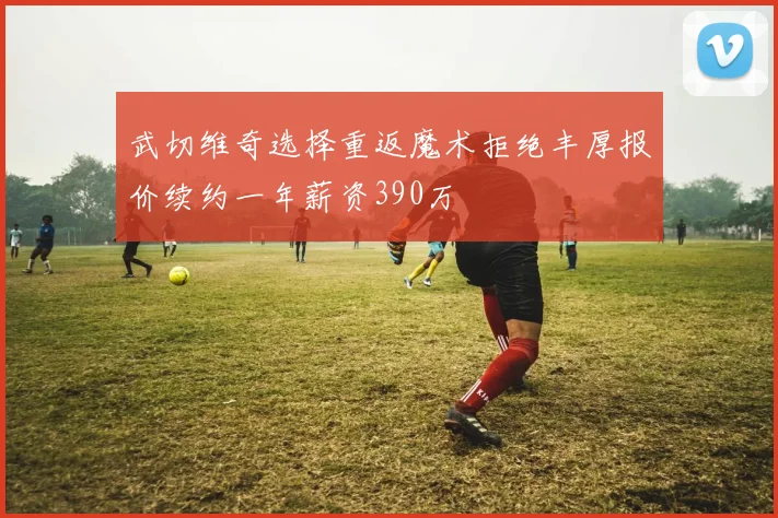 武切维奇选择重返魔术拒绝丰厚报价续约一年薪资390万