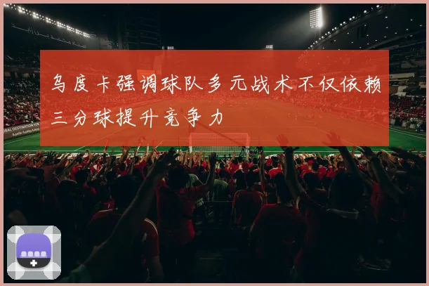 乌度卡强调球队多元战术不仅依赖三分球提升竞争力