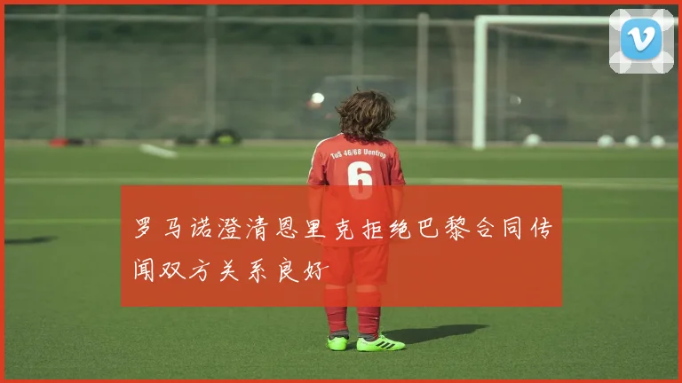 罗马诺澄清恩里克拒绝巴黎合同传闻双方关系良好