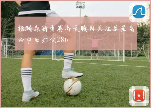 杨瀚森新秀赛备受瞩目关注度虽高命中率却仅286