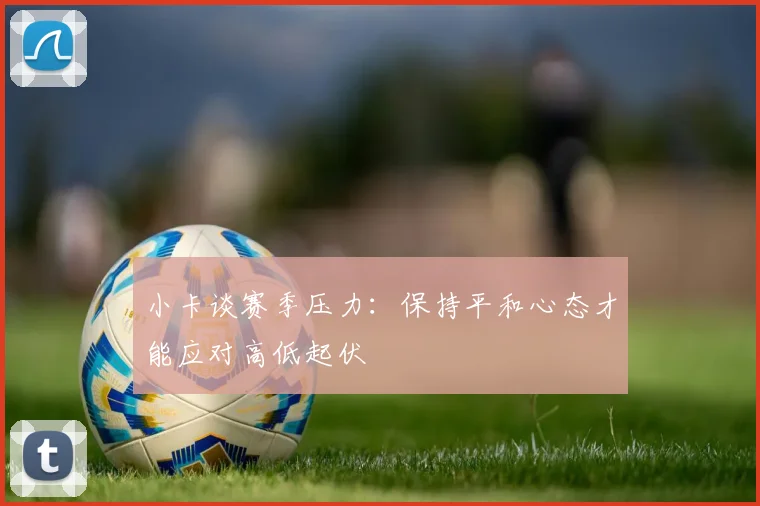 小卡谈赛季压力：保持平和心态才能应对高低起伏