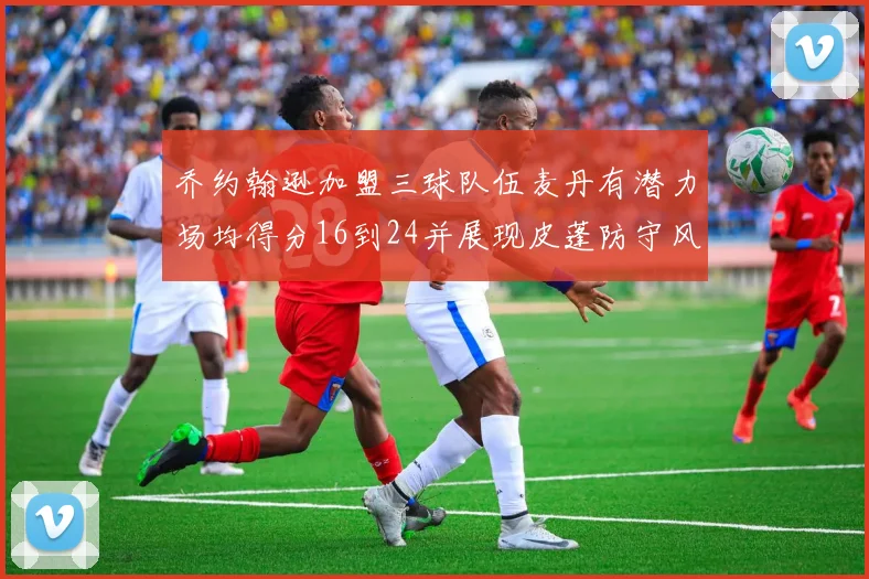 乔约翰逊加盟三球队伍麦丹有潜力场均得分16到24并展现皮蓬防守风范