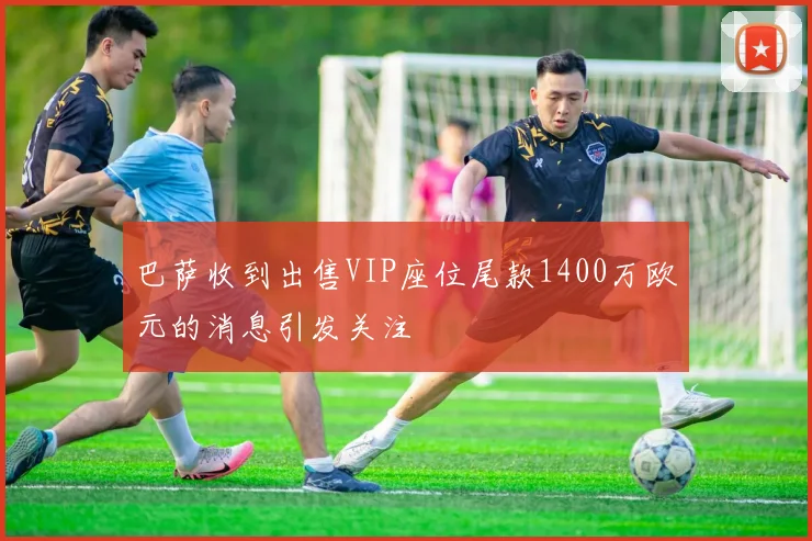 巴萨收到出售VIP座位尾款1400万欧元的消息引发关注