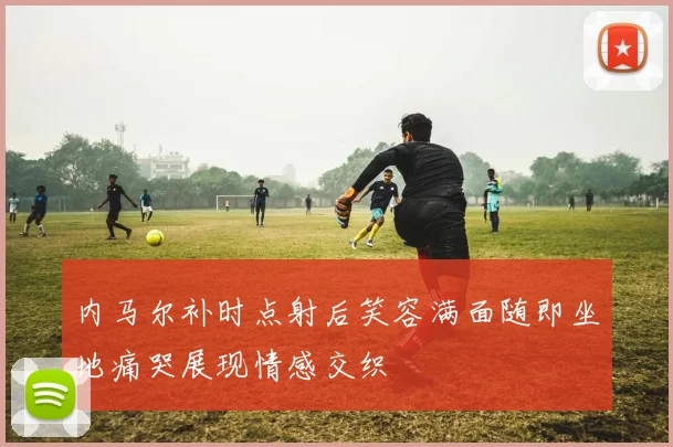 内马尔补时点射后笑容满面随即坐地痛哭展现情感交织