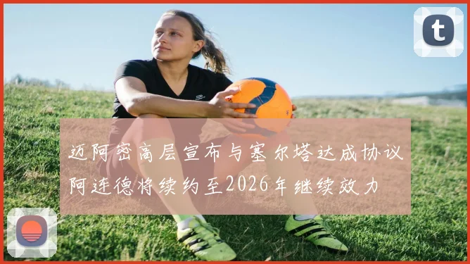 迈阿密高层宣布与塞尔塔达成协议阿连德将续约至2026年继续效力