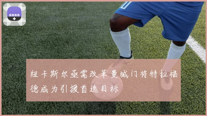 纽卡斯尔亟需改革曼城门将特拉福德成为引援首选目标