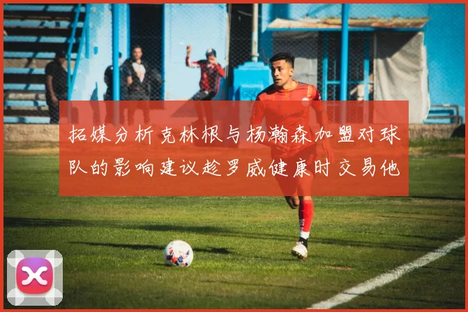 拓媒分析克林根与杨瀚森加盟对球队的影响建议趁罗威健康时交易他