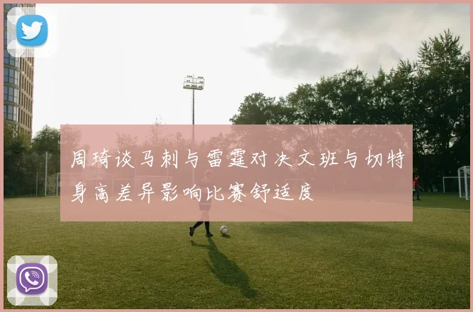 周琦谈马刺与雷霆对决文班与切特身高差异影响比赛舒适度